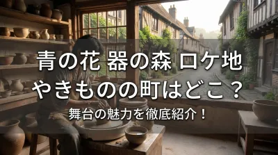 青の花 器の森 ロケ地 やきものの町はどこ？舞台の魅力を徹底紹介！