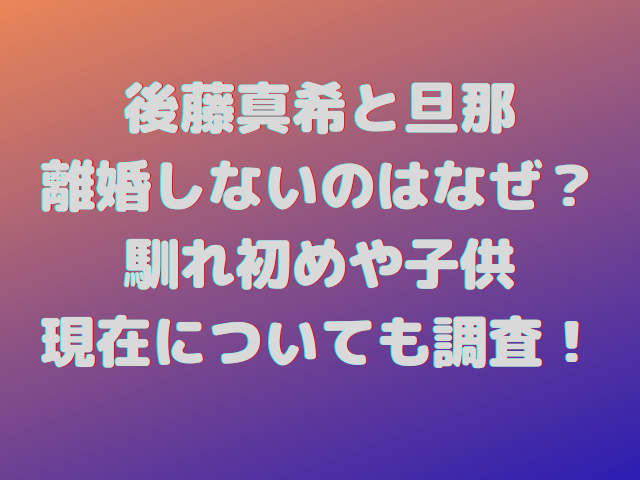 後藤真希と旦那が離婚しないのはなぜ？馴れ初めや子供・現在についても調査！